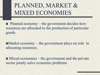 PLANNED, MARKET &
MIXED ECONOMIES
Planned economy – the government decides how
resources are allocated to the production of particular
goods.
Market economy - the government plays no role in
allocating resources.
Mixed economies – the government and the private
sector jointly solve economic problems
 