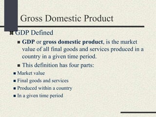 Gross Domestic Product
GDP Defined
 GDP or gross domestic product, is the market
value of all final goods and services produced in a
country in a given time period.
 This definition has four parts:
 Market value
 Final goods and services
 Produced within a country
 In a given time period
 