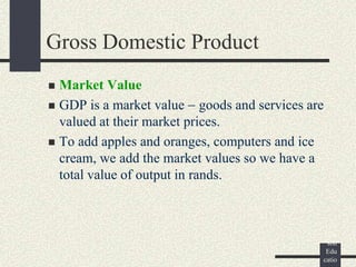 ©
Pear
son
Edu
catio
Gross Domestic Product
 Market Value
 GDP is a market value goods and services are
valued at their market prices.
 To add apples and oranges, computers and ice
cream, we add the market values so we have a
total value of output in rands.
 
