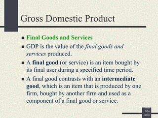 ©
Pear
son
Edu
catio
Gross Domestic Product
 Final Goods and Services
 GDP is the value of the final goods and
services produced.
 A final good (or service) is an item bought by
its final user during a specified time period.
 A final good contrasts with an intermediate
good, which is an item that is produced by one
firm, bought by another firm and used as a
component of a final good or service.
 