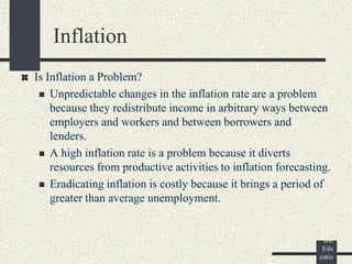 ©
Pear
son
Edu
catio
Is Inflation a Problem?
 Unpredictable changes in the inflation rate are a problem
because they redistribute income in arbitrary ways between
employers and workers and between borrowers and
lenders.
 A high inflation rate is a problem because it diverts
resources from productive activities to inflation forecasting.
 Eradicating inflation is costly because it brings a period of
greater than average unemployment.
Inflation
 