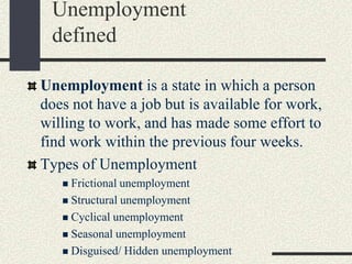 Unemployment is a state in which a person
does not have a job but is available for work,
willing to work, and has made some effort to
find work within the previous four weeks.
Types of Unemployment
 Frictional unemployment
 Structural unemployment
 Cyclical unemployment
 Seasonal unemployment
 Disguised/ Hidden unemployment
Unemployment
defined
 