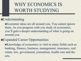 WHY ECONOMICS IS
WORTH STUDYING
Understanding
Economic ideas are all around you. You cannot ignore
them. As you progress with you study of economics,
you’ll gain a deeper understanding of what is going on
around you.
Expanded Career Opportunities
Knowledge of economics is vital in many fields such as
banking, finance, business, management, insurance, real
estate, law, government, journalism, health care and the
arts.
 