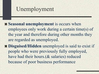 Seasonal unemployment is occurs when
employees only work during a certain time(s) of
the year and therefore during other months they
are regarded as unemployed.
Disguised/Hidden unemployed is said to exist if
people who were previously fully employed,
have had their hours.(& salaries) reduced
because of poor business performance
Unemployment
 