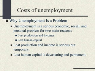 Why Unemployment Is a Problem
 Unemployment is a serious economic, social, and
personal problem for two main reasons:
 Lost production and incomes
 Lost human capital
 Lost production and income is serious but
temporary.
 Lost human capital is devastating and permanent.
Costs of unemployment
 