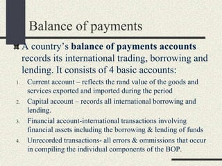 Balance of payments
A country’s balance of payments accounts
records its international trading, borrowing and
lending. It consists of 4 basic accounts:
1. Current account – reflects the rand value of the goods and
services exported and imported during the period
2. Capital account – records all international borrowing and
lending.
3. Financial account-international transactions involving
financial assets including the borrowing & lending of funds
4. Unrecorded transactions- all errors & ommissions that occur
in compiling the individual components of the BOP.
 