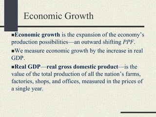Economic growth is the expansion of the economy’s
production possibilities—an outward shifting PPF.
We measure economic growth by the increase in real
GDP.
Real GDP—real gross domestic product—is the
value of the total production of all the nation’s farms,
factories, shops, and offices, measured in the prices of
a single year.
Economic Growth
 
