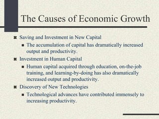 The Causes of Economic Growth
Saving and Investment in New Capital
 The accumulation of capital has dramatically increased
output and productivity.
Investment in Human Capital
 Human capital acquired through education, on-the-job
training, and learning-by-doing has also dramatically
increased output and productivity.
Discovery of New Technologies
 Technological advances have contributed immensely to
increasing productivity.
 