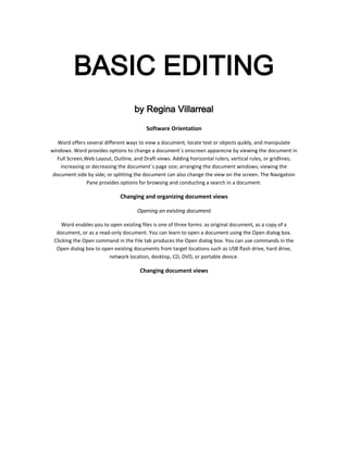 BASIC EDITING
                                    by Regina Villarreal

                                         Software Orientation

   Word offers several different ways to view a document, locate text or objects quikly, and manipulate
windows. Word provides options to change a document´s onscreen apparecne by viewing the document in
  Full Screen,Web Layout, Outline, and Draft views. Adding horizontal rulers, vertical rules, or gridlines;
    increasing or decreasing the document´s page size; arranging the document windows; viewing the
 document side by side; or splitting the document can also change the view on the screen. The Navigation
               Pane provides options for browsing and conducting a search in a document.

                              Changing and organizing document views

                                     Opening an existing document

     Word enables you to open existing files is one of three forms: as original document, as a copy of a
  document, or as a read-only document. You can learn to open a document using the Open dialog box.
 Clicking the Open command in the File tab produces the Open dialog box. You can use commands in the
  Open dialog box to open existing documents from target locations such as USB flash drive, hard drive,
                        network location, desktop, CD, DVD, or portable device.

                                      Changing document views
 