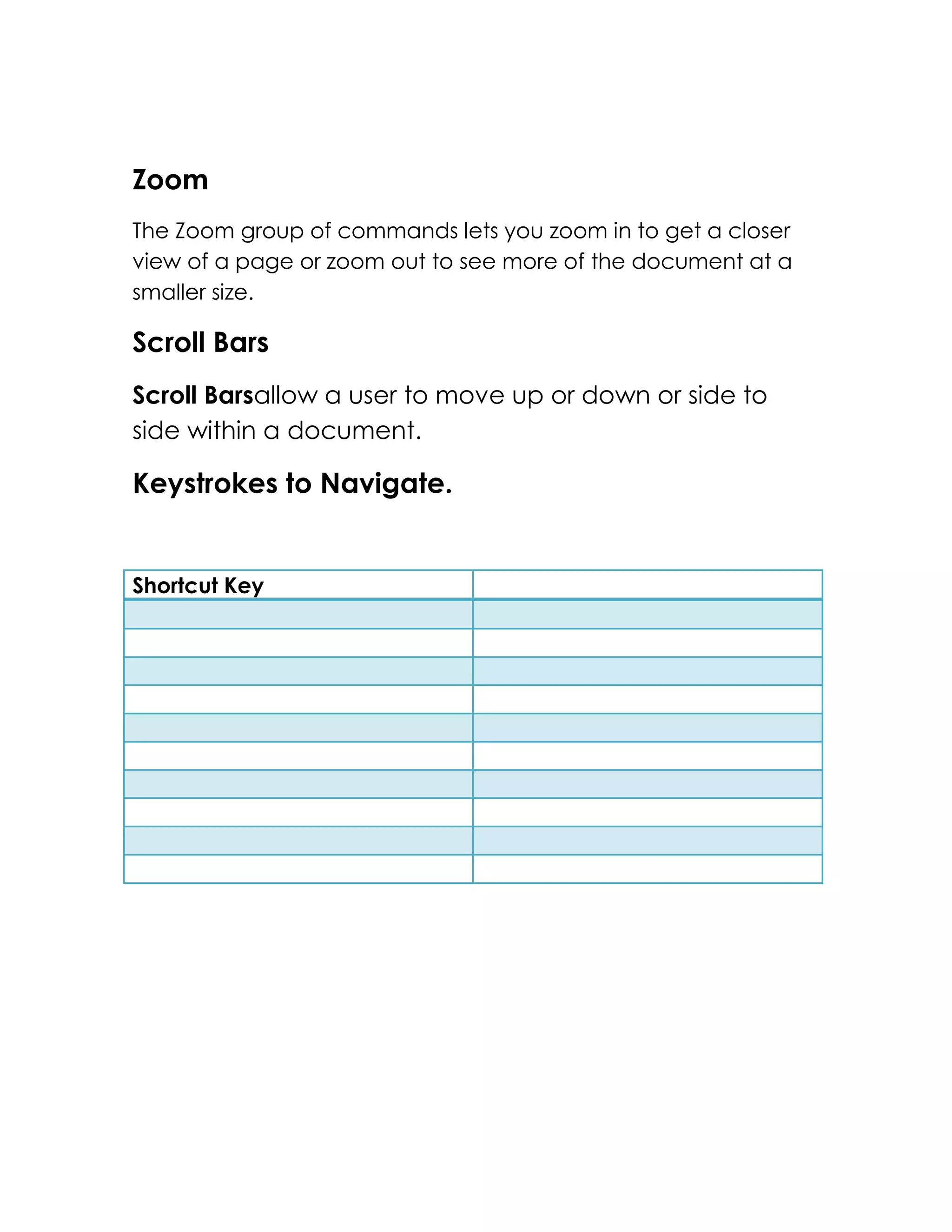 Zoom
The Zoom group of commands lets you zoom in to get a closer
view of a page or zoom out to see more of the document at a
smaller size.

Scroll Bars
Scroll Barsallow a user to move up or down or side to
side within a document.

Keystrokes to Navigate.


Shortcut Key
 