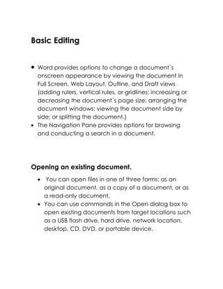 Basic Editing


 Word provides options to change a document´s
 onscreen appearance by viewing the document in
 Full Screen, Web Layout, Outline, and Draft views
 (adding rulers, vertical rules, or gridlines; increasing or
 decreasing the document´s page size; arranging the
 document windows; viewing the document side by
 side; or splitting the document.)
 The Navigation Pane provides options for browsing
 and conducting a search in a document.




Opening an existing document.
   You can open files in one of three forms: as an
   original document, as a copy of a document, or as
   a read-only document.
   You can use commands in the Open dialog box to
   open existing documents from target locations such
   as a USB flash drive, hard drive, network location,
   desktop, CD, DVD, or portable device.
 