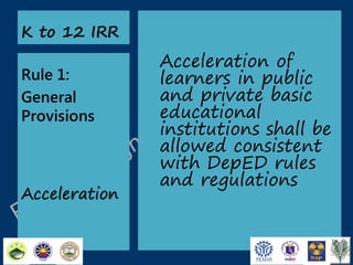 K to 12 IRR

Rule 1:
General
Provisions

Acceleration

Acceleration of
learners in public
and private basic
educational
institutions shall be
allowed consistent
with DepED rules
and regulations

 