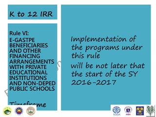 K to 12 IRR
Rule VI:
E-GASTPE
BENEFICIARIES
AND OTHER
FINANCING
ARRANGEMENTS
WITH PRIVATE
EDUCATIONAL
INSTITUTIONS
AND NON-DEPED
PUBLIC SCHOOLS

Timeframe

Implementation of
the programs under
this rule
will be not later that
the start of the SY
2016-2017

 