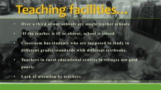 Teaching facilities…
• Over a third of our schools are single teacher schools
• If the teacher is ill or absent, school is closed.
• Classroom has students who are supposed to study in
different grades/standards with different textbooks.
• Teachers in rural educational centres in villages are paid
poorly
• Lack of attention by teachers
 