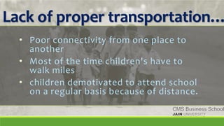 Lack of proper transportation…
• Poor connectivity from one place to
another
• Most of the time children's have to
walk miles
• children demotivated to attend school
on a regular basis because of distance.
 