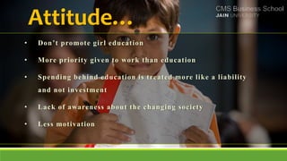 Attitude…
• Don’t promote girl education
• More priority given to work than education
• Spending behind education is treated more like a liability
and not investment
• Lack of awareness about the changing society
• Less motivation
 