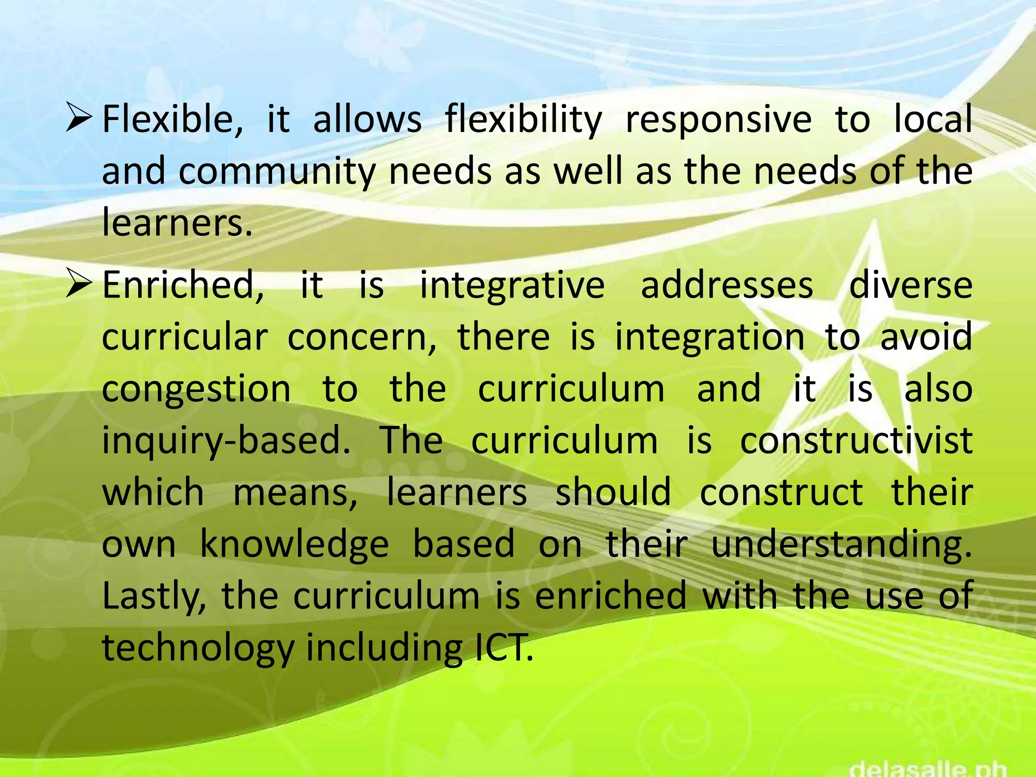 Flexible, it allows flexibility responsive to local
and community needs as well as the needs of the
learners.
Enriched, it is integrative addresses diverse
curricular concern, there is integration to avoid
congestion to the curriculum and it is also
inquiry-based. The curriculum is constructivist
which means, learners should construct their
own knowledge based on their understanding.
Lastly, the curriculum is enriched with the use of
technology including ICT.
 