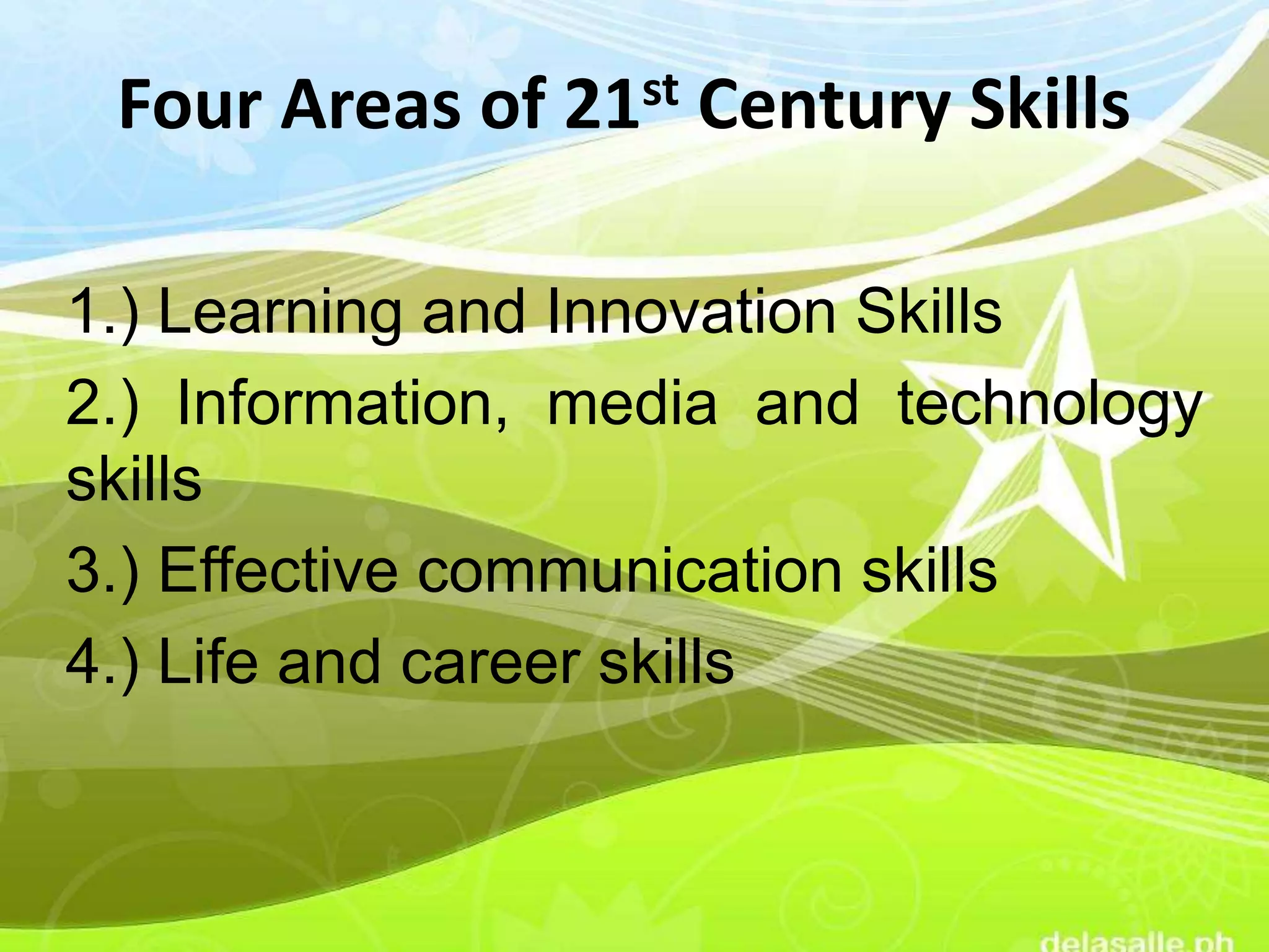Four Areas of 21st Century Skills
1.) Learning and Innovation Skills
2.) Information, media and technology
skills
3.) Effective communication skills
4.) Life and career skills
 