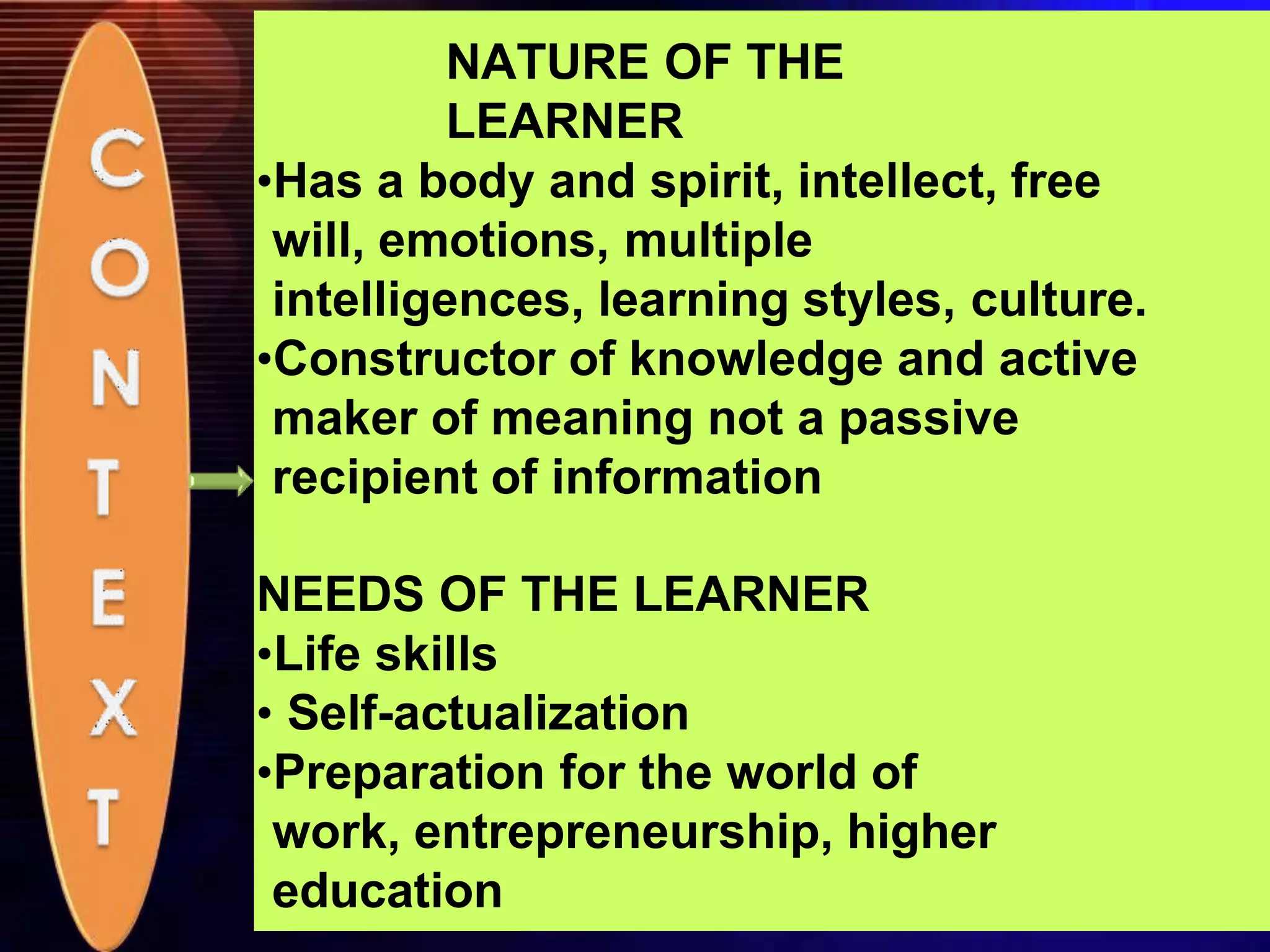 NATURE OF THE
LEARNER
•Has a body and spirit, intellect, free
will, emotions, multiple
intelligences, learning styles, culture.
•Constructor of knowledge and active
maker of meaning not a passive
recipient of information
NEEDS OF THE LEARNER
•Life skills
• Self-actualization
•Preparation for the world of
work, entrepreneurship, higher
education
 