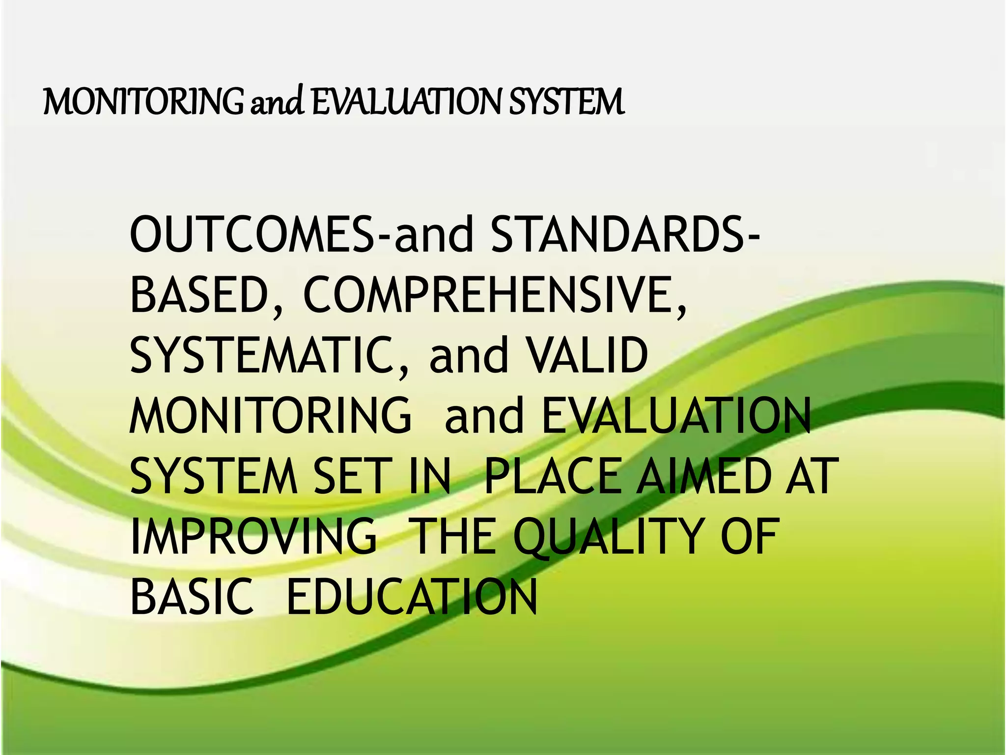 OUTCOMES-and STANDARDS-
BASED, COMPREHENSIVE,
SYSTEMATIC, and VALID
MONITORING and EVALUATION
SYSTEM SET IN PLACE AIMED AT
IMPROVING THE QUALITY OF
BASIC EDUCATION
MONITORINGand EVALUATIONSYSTEM
 