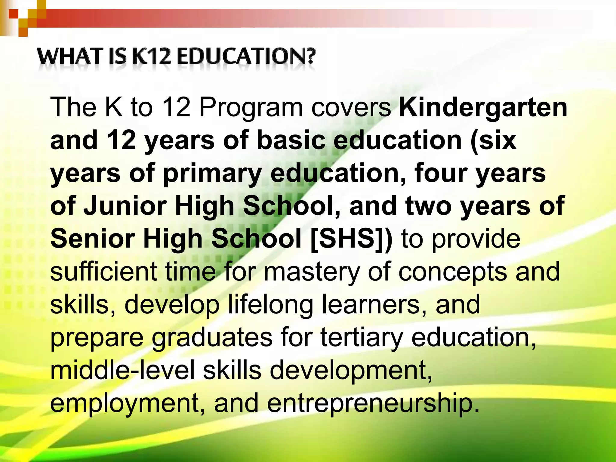 The K to 12 Program covers Kindergarten
and 12 years of basic education (six
years of primary education, four years
of Junior High School, and two years of
Senior High School [SHS]) to provide
sufficient time for mastery of concepts and
skills, develop lifelong learners, and
prepare graduates for tertiary education,
middle-level skills development,
employment, and entrepreneurship.
 
