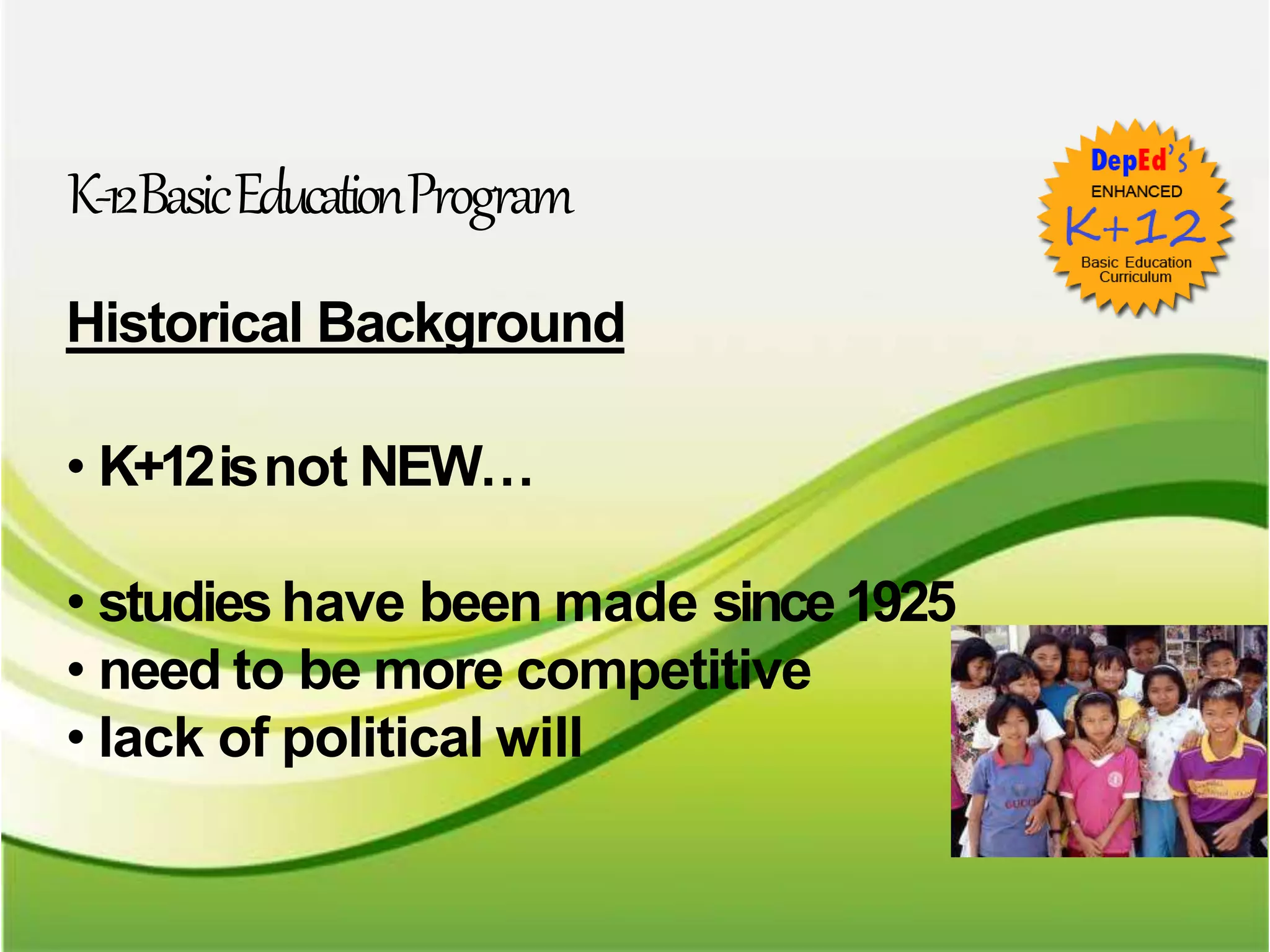 K-12BasicEducationProgram
Historical Background
• K+12isnot NEW…
• studieshave been made since 1925
• need to be more competitive
• lack of political will
 