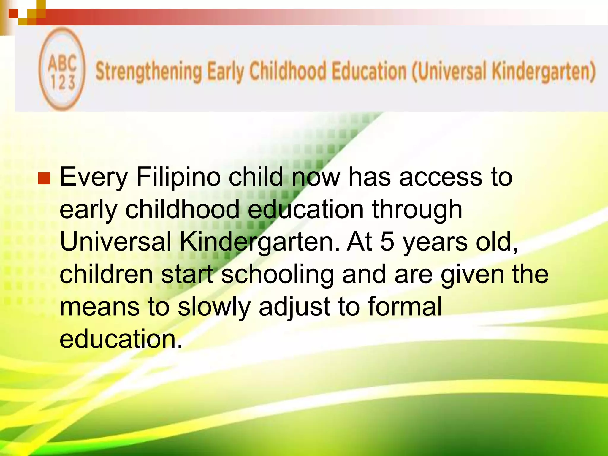  Every Filipino child now has access to
early childhood education through
Universal Kindergarten. At 5 years old,
children start schooling and are given the
means to slowly adjust to formal
education.
 