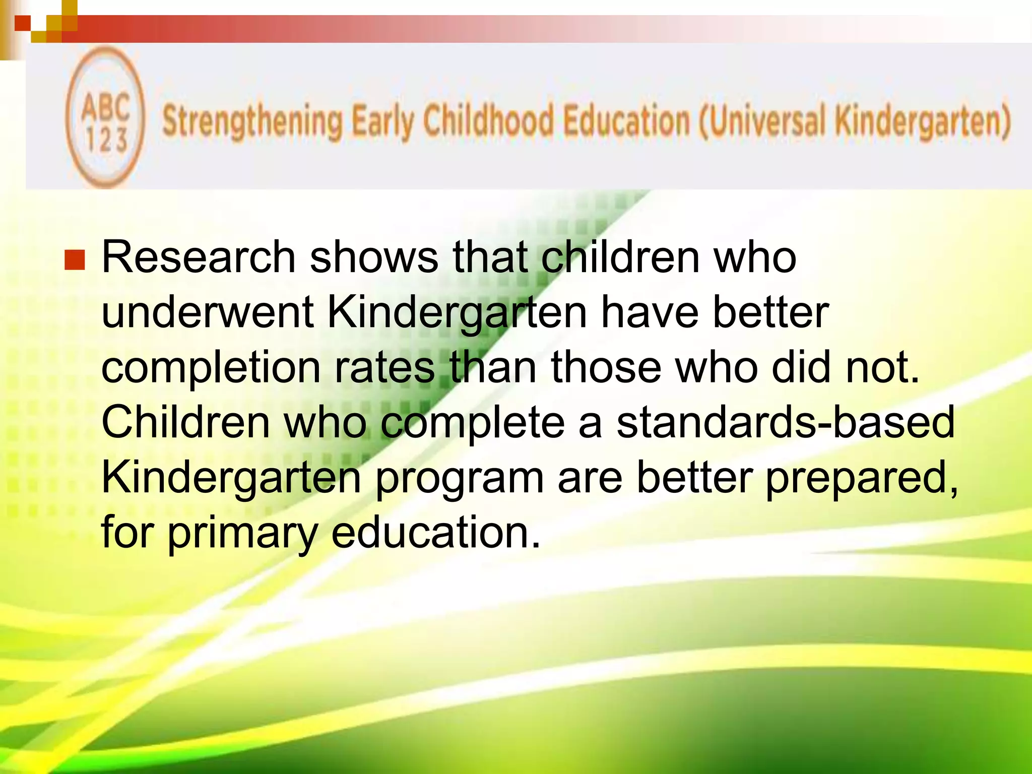  Research shows that children who
underwent Kindergarten have better
completion rates than those who did not.
Children who complete a standards-based
Kindergarten program are better prepared,
for primary education.
 