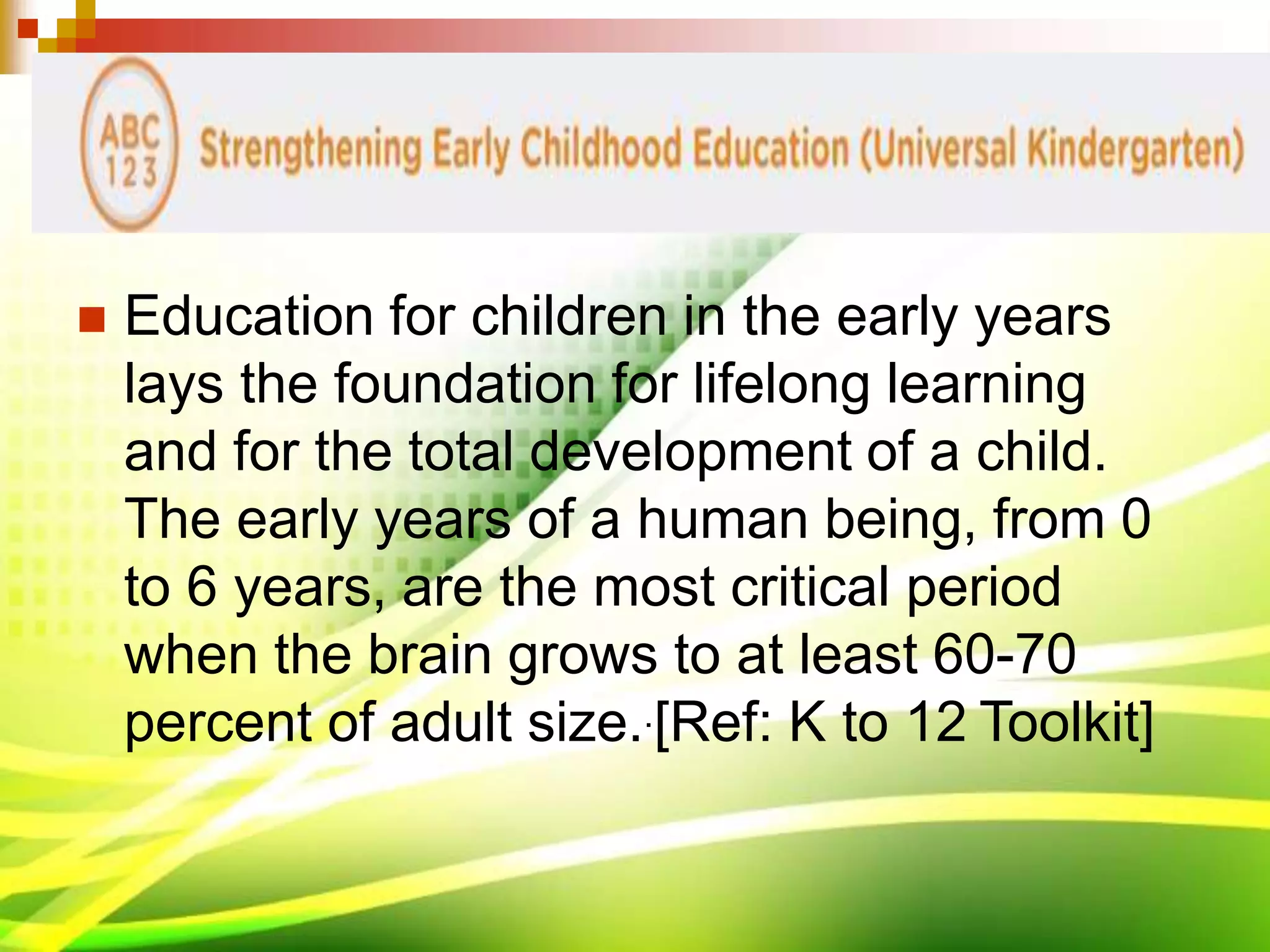  Education for children in the early years
lays the foundation for lifelong learning
and for the total development of a child.
The early years of a human being, from 0
to 6 years, are the most critical period
when the brain grows to at least 60-70
percent of adult size..[Ref: K to 12 Toolkit]
 