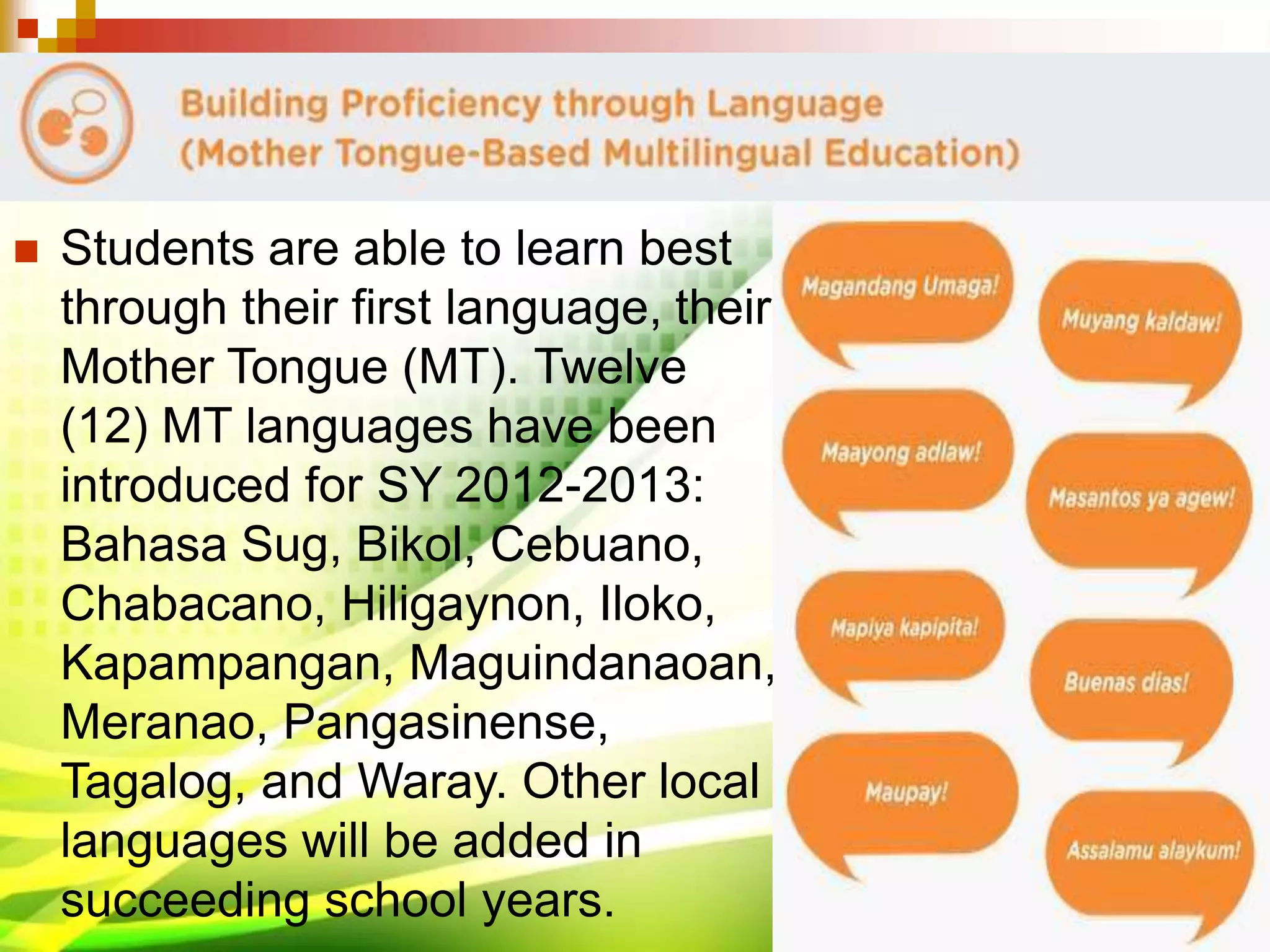  Students are able to learn best
through their first language, their
Mother Tongue (MT). Twelve
(12) MT languages have been
introduced for SY 2012-2013:
Bahasa Sug, Bikol, Cebuano,
Chabacano, Hiligaynon, Iloko,
Kapampangan, Maguindanaoan,
Meranao, Pangasinense,
Tagalog, and Waray. Other local
languages will be added in
succeeding school years.
 