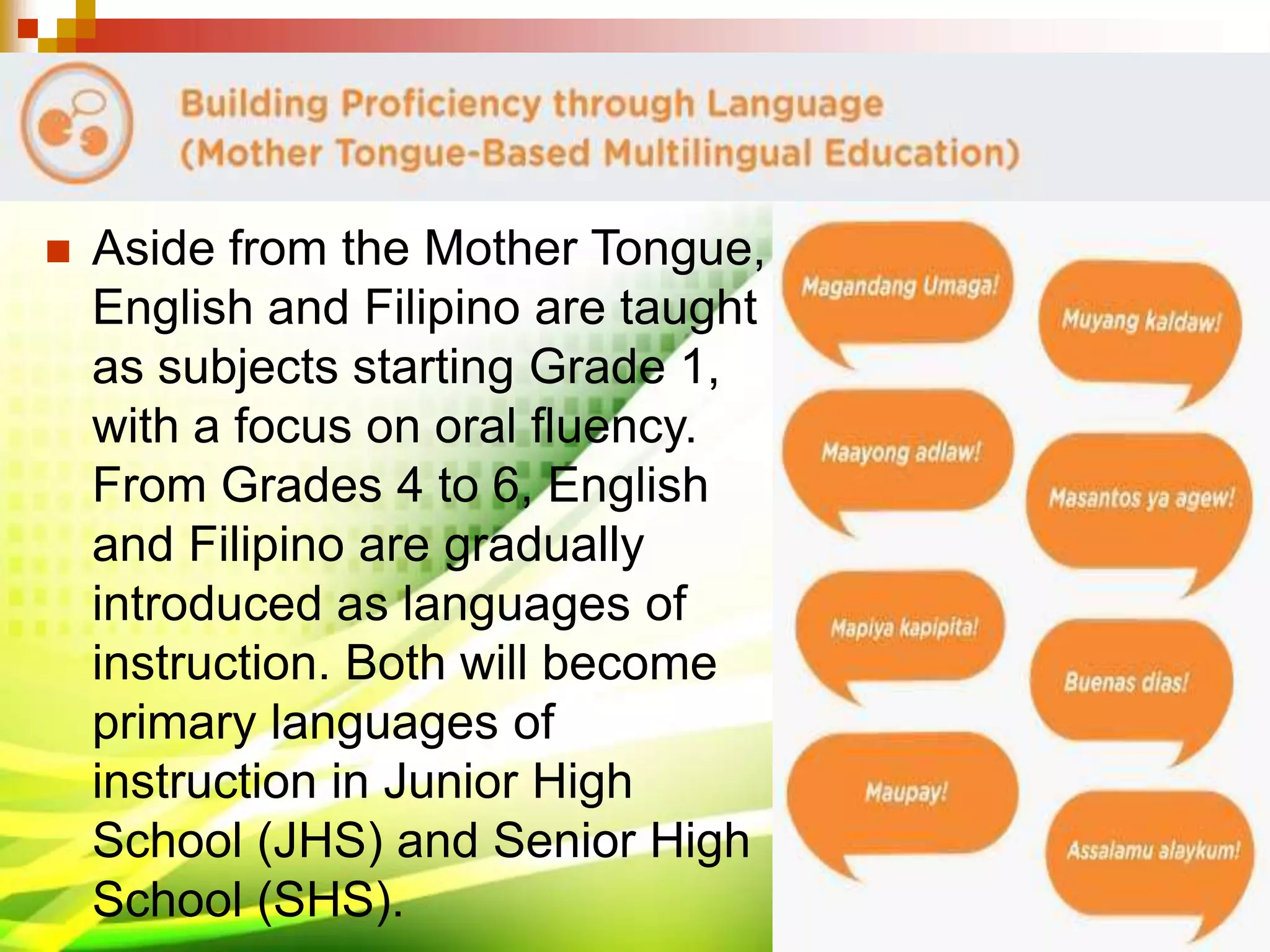  Aside from the Mother Tongue,
English and Filipino are taught
as subjects starting Grade 1,
with a focus on oral fluency.
From Grades 4 to 6, English
and Filipino are gradually
introduced as languages of
instruction. Both will become
primary languages of
instruction in Junior High
School (JHS) and Senior High
School (SHS).
 