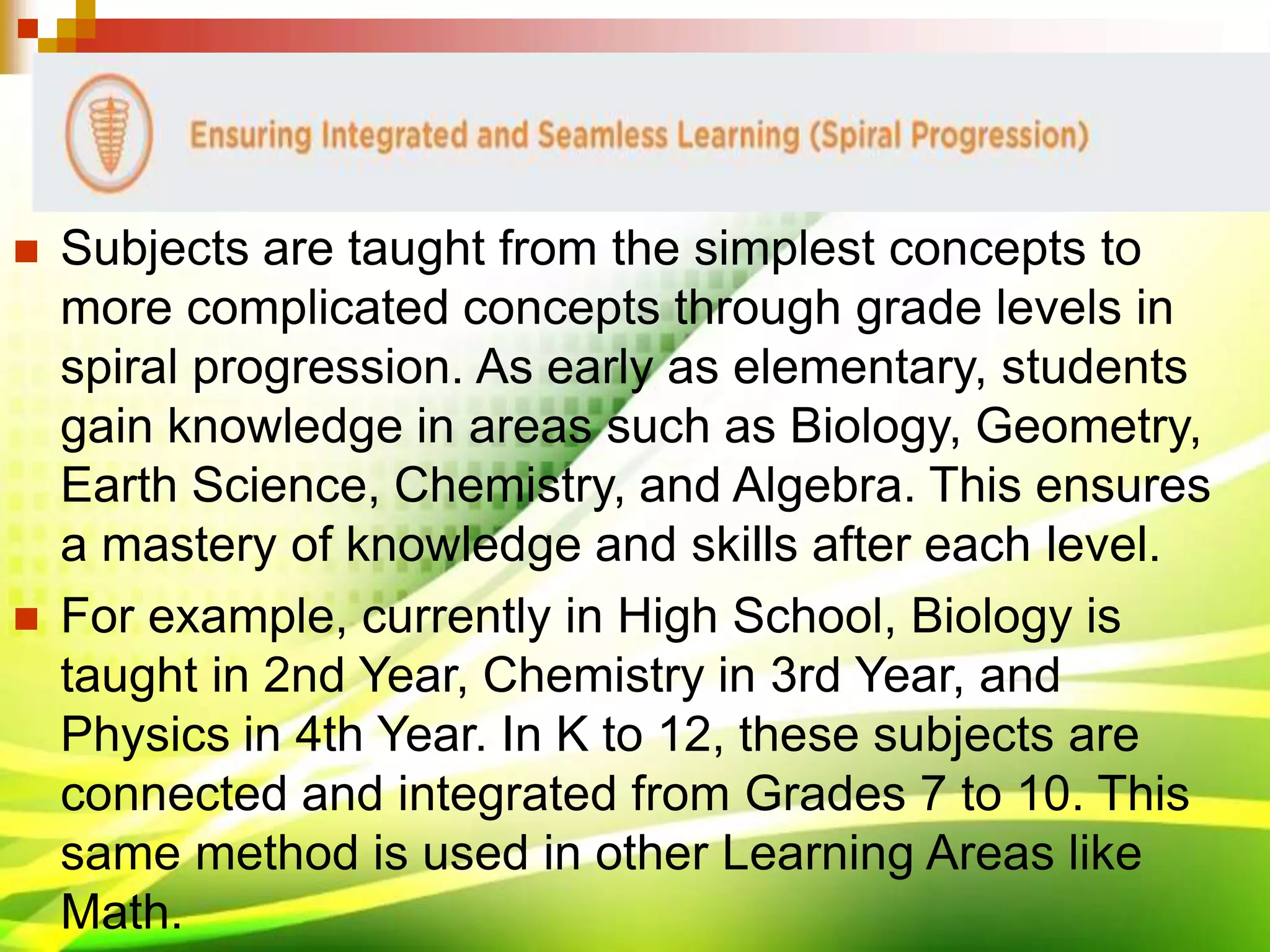  Subjects are taught from the simplest concepts to
more complicated concepts through grade levels in
spiral progression. As early as elementary, students
gain knowledge in areas such as Biology, Geometry,
Earth Science, Chemistry, and Algebra. This ensures
a mastery of knowledge and skills after each level.
 For example, currently in High School, Biology is
taught in 2nd Year, Chemistry in 3rd Year, and
Physics in 4th Year. In K to 12, these subjects are
connected and integrated from Grades 7 to 10. This
same method is used in other Learning Areas like
Math.
 