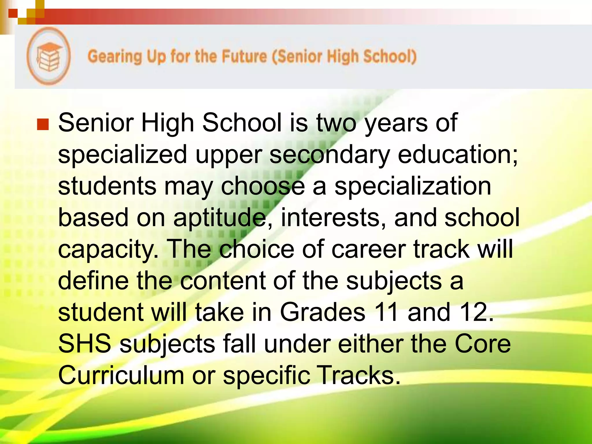  Senior High School is two years of
specialized upper secondary education;
students may choose a specialization
based on aptitude, interests, and school
capacity. The choice of career track will
define the content of the subjects a
student will take in Grades 11 and 12.
SHS subjects fall under either the Core
Curriculum or specific Tracks.
 
