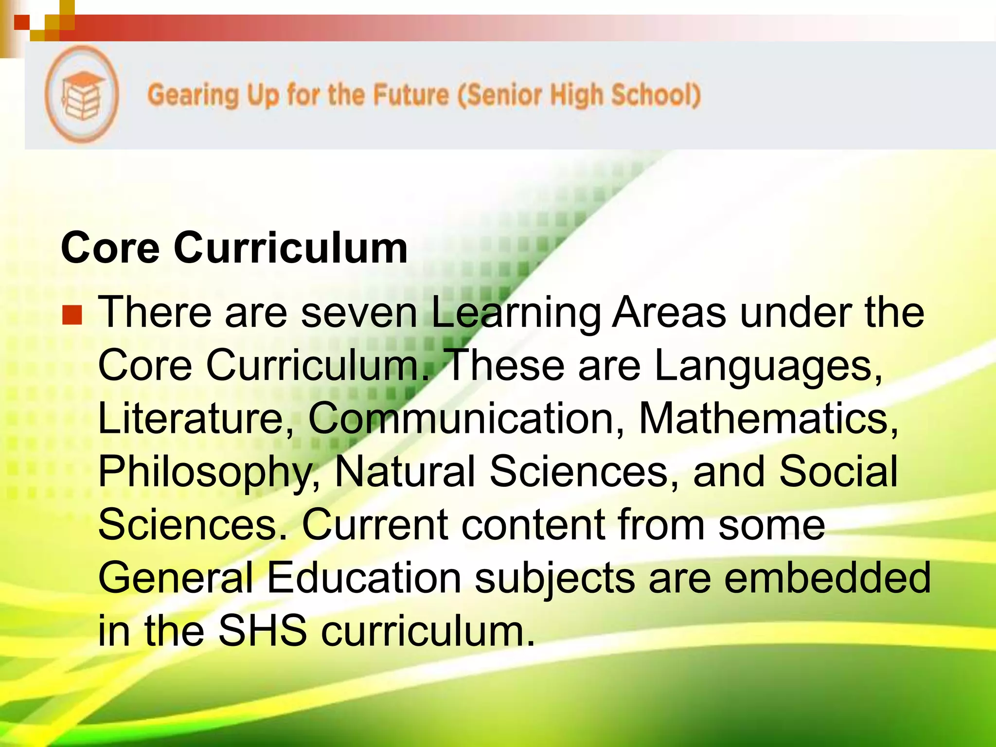 Core Curriculum
 There are seven Learning Areas under the
Core Curriculum. These are Languages,
Literature, Communication, Mathematics,
Philosophy, Natural Sciences, and Social
Sciences. Current content from some
General Education subjects are embedded
in the SHS curriculum.
 