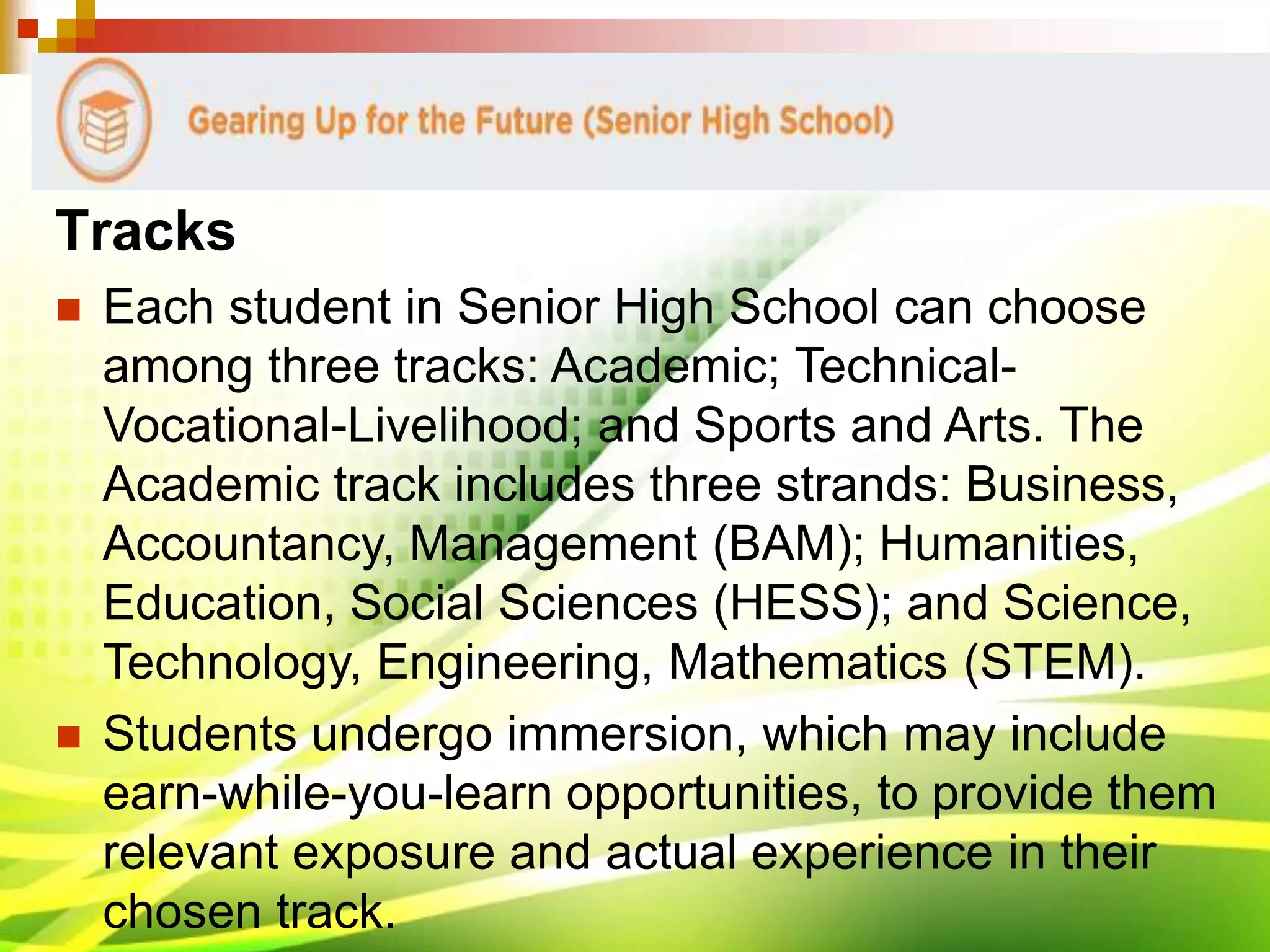 Tracks
 Each student in Senior High School can choose
among three tracks: Academic; Technical-
Vocational-Livelihood; and Sports and Arts. The
Academic track includes three strands: Business,
Accountancy, Management (BAM); Humanities,
Education, Social Sciences (HESS); and Science,
Technology, Engineering, Mathematics (STEM).
 Students undergo immersion, which may include
earn-while-you-learn opportunities, to provide them
relevant exposure and actual experience in their
chosen track.
 