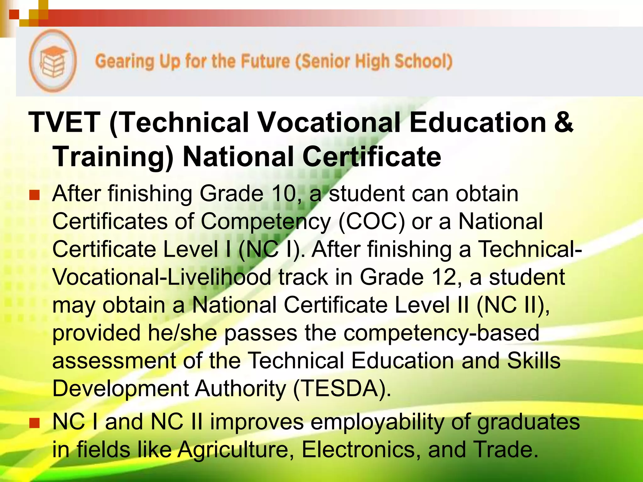 TVET (Technical Vocational Education &
Training) National Certificate
 After finishing Grade 10, a student can obtain
Certificates of Competency (COC) or a National
Certificate Level I (NC I). After finishing a Technical-
Vocational-Livelihood track in Grade 12, a student
may obtain a National Certificate Level II (NC II),
provided he/she passes the competency-based
assessment of the Technical Education and Skills
Development Authority (TESDA).
 NC I and NC II improves employability of graduates
in fields like Agriculture, Electronics, and Trade.
 
