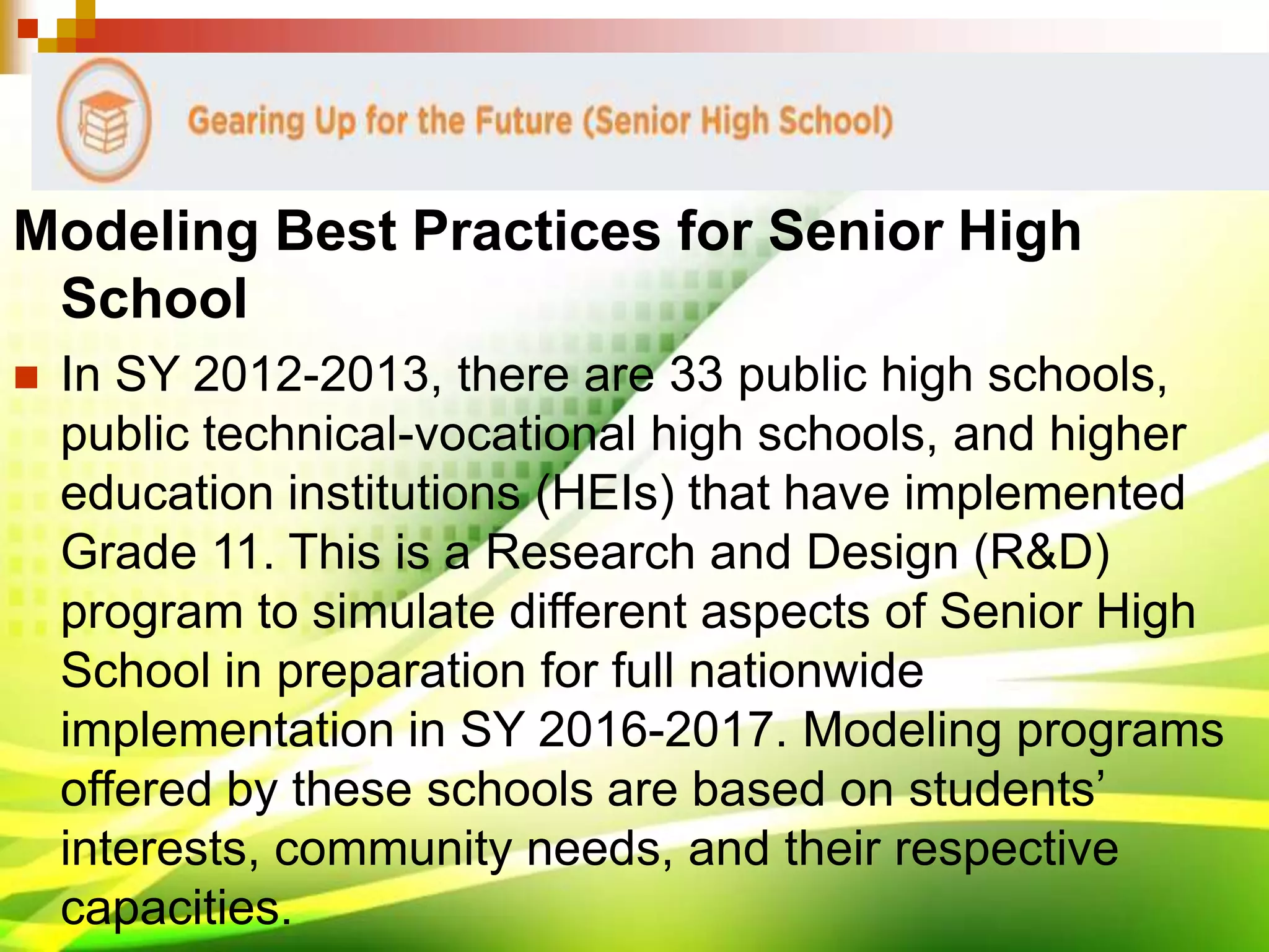 Modeling Best Practices for Senior High
School
 In SY 2012-2013, there are 33 public high schools,
public technical-vocational high schools, and higher
education institutions (HEIs) that have implemented
Grade 11. This is a Research and Design (R&D)
program to simulate different aspects of Senior High
School in preparation for full nationwide
implementation in SY 2016-2017. Modeling programs
offered by these schools are based on students’
interests, community needs, and their respective
capacities.
 