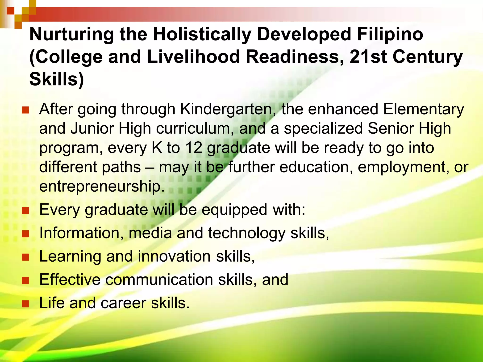 Nurturing the Holistically Developed Filipino
(College and Livelihood Readiness, 21st Century
Skills)
 After going through Kindergarten, the enhanced Elementary
and Junior High curriculum, and a specialized Senior High
program, every K to 12 graduate will be ready to go into
different paths – may it be further education, employment, or
entrepreneurship.
 Every graduate will be equipped with:
 Information, media and technology skills,
 Learning and innovation skills,
 Effective communication skills, and
 Life and career skills.
 