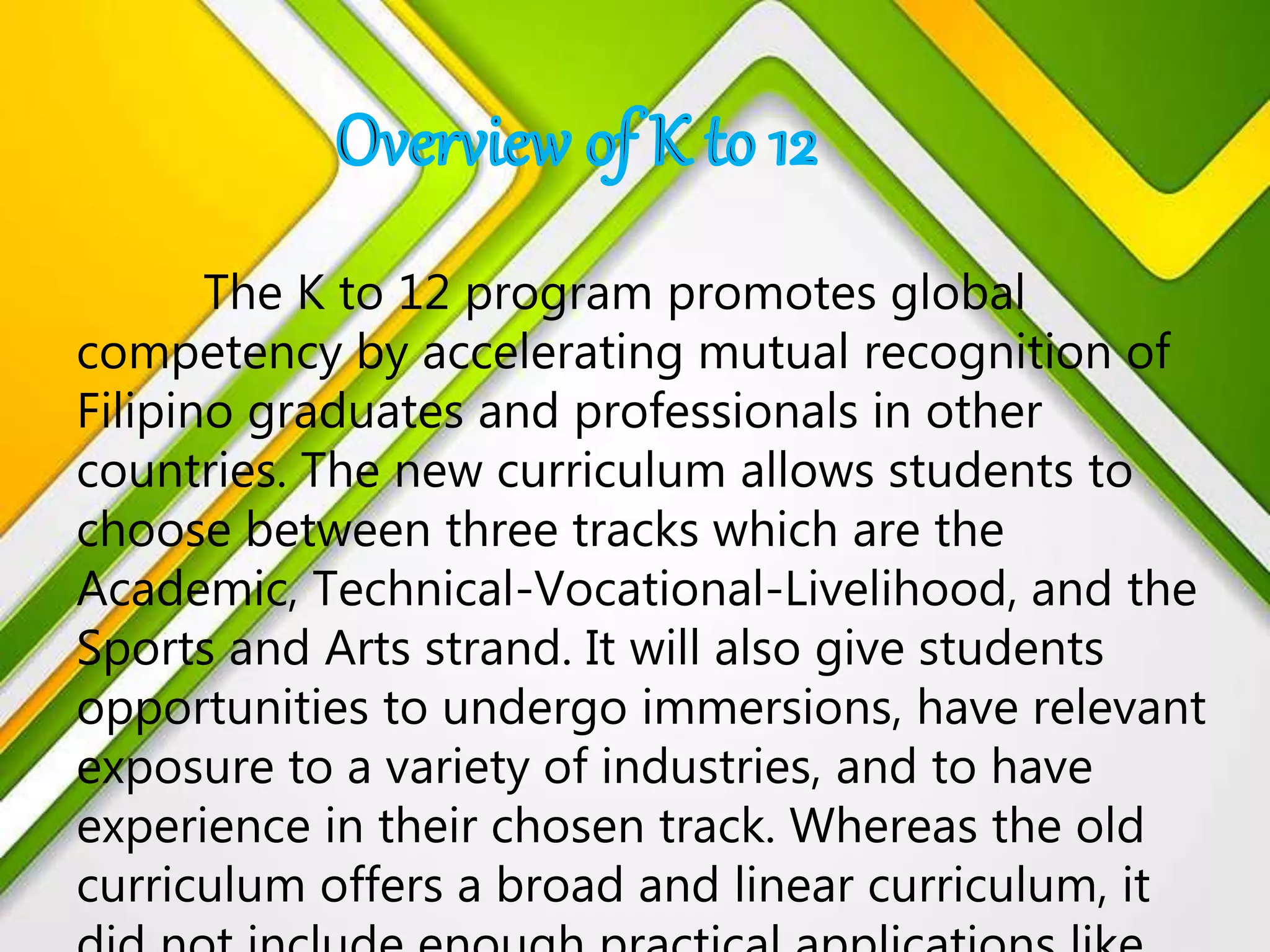 The K to 12 program promotes global
competency by accelerating mutual recognition of
Filipino graduates and professionals in other
countries. The new curriculum allows students to
choose between three tracks which are the
Academic, Technical-Vocational-Livelihood, and the
Sports and Arts strand. It will also give students
opportunities to undergo immersions, have relevant
exposure to a variety of industries, and to have
experience in their chosen track. Whereas the old
curriculum offers a broad and linear curriculum, it
 