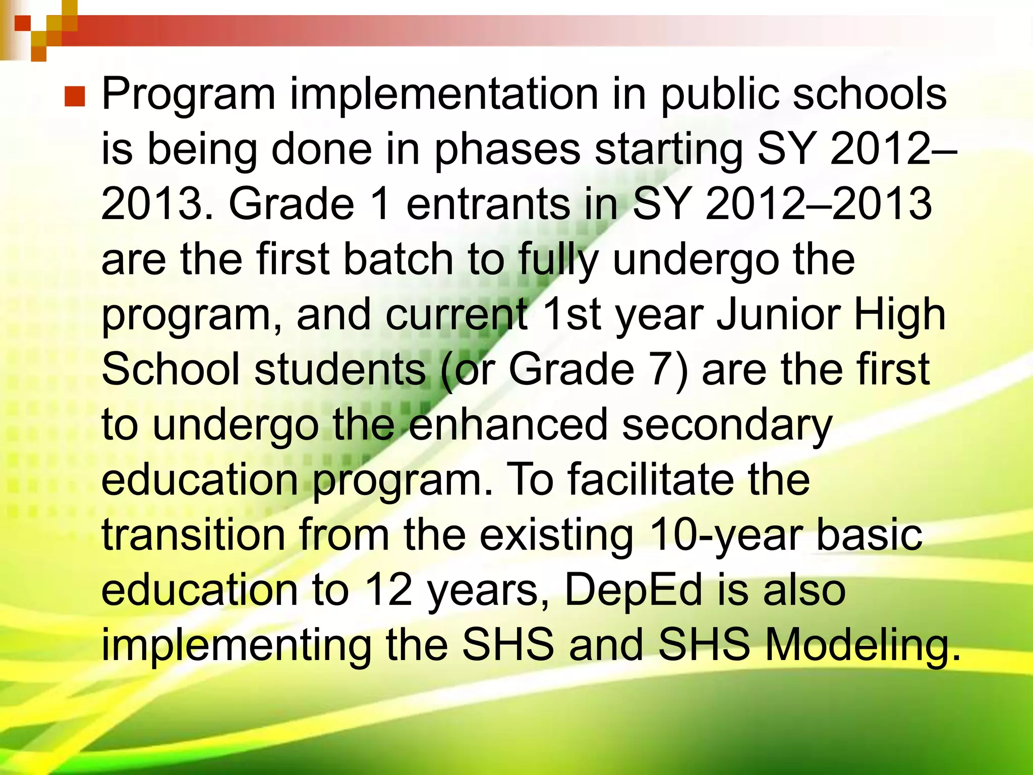  Program implementation in public schools
is being done in phases starting SY 2012–
2013. Grade 1 entrants in SY 2012–2013
are the first batch to fully undergo the
program, and current 1st year Junior High
School students (or Grade 7) are the first
to undergo the enhanced secondary
education program. To facilitate the
transition from the existing 10-year basic
education to 12 years, DepEd is also
implementing the SHS and SHS Modeling.
 