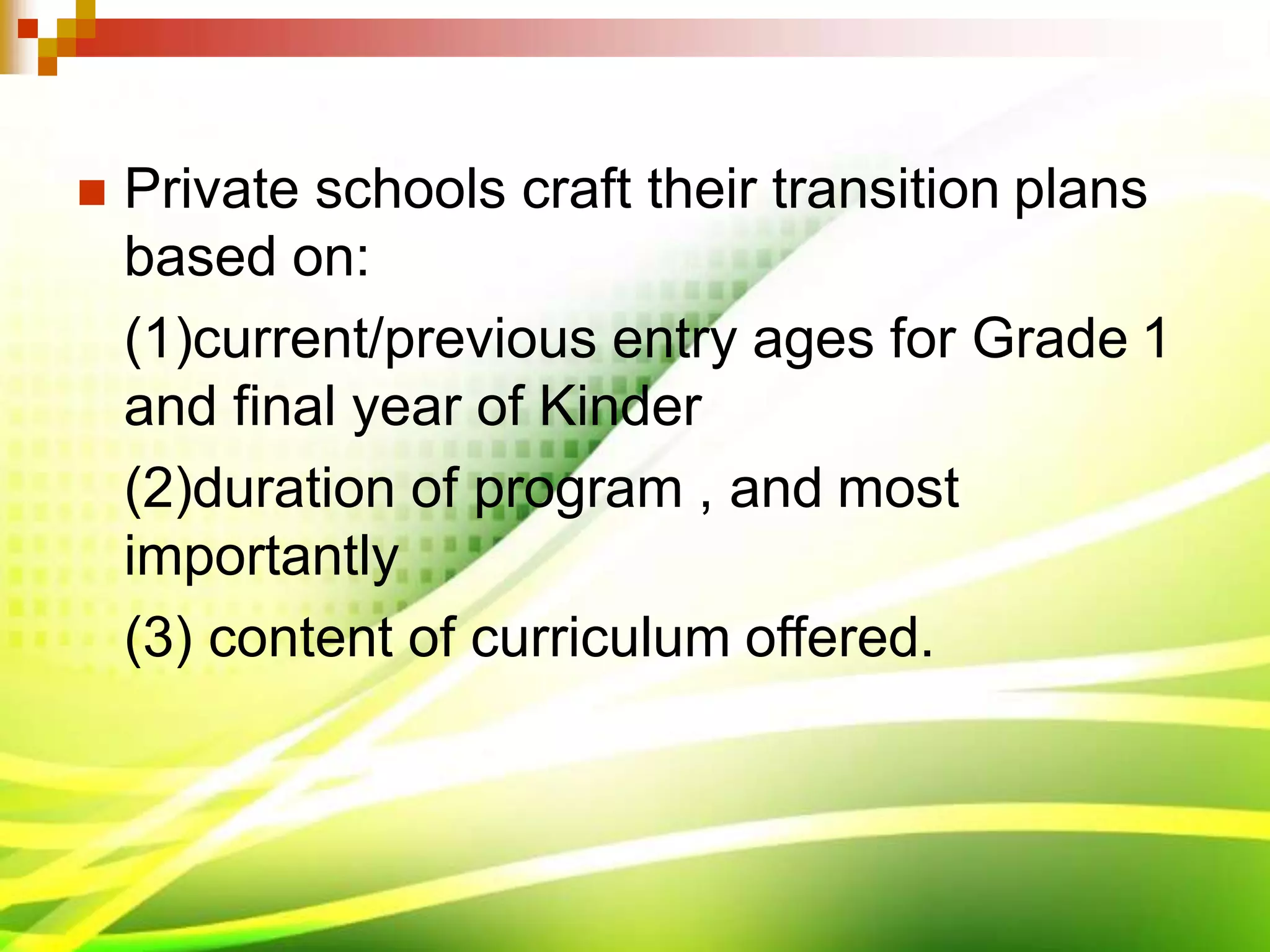  Private schools craft their transition plans
based on:
(1)current/previous entry ages for Grade 1
and final year of Kinder
(2)duration of program , and most
importantly
(3) content of curriculum offered.
 