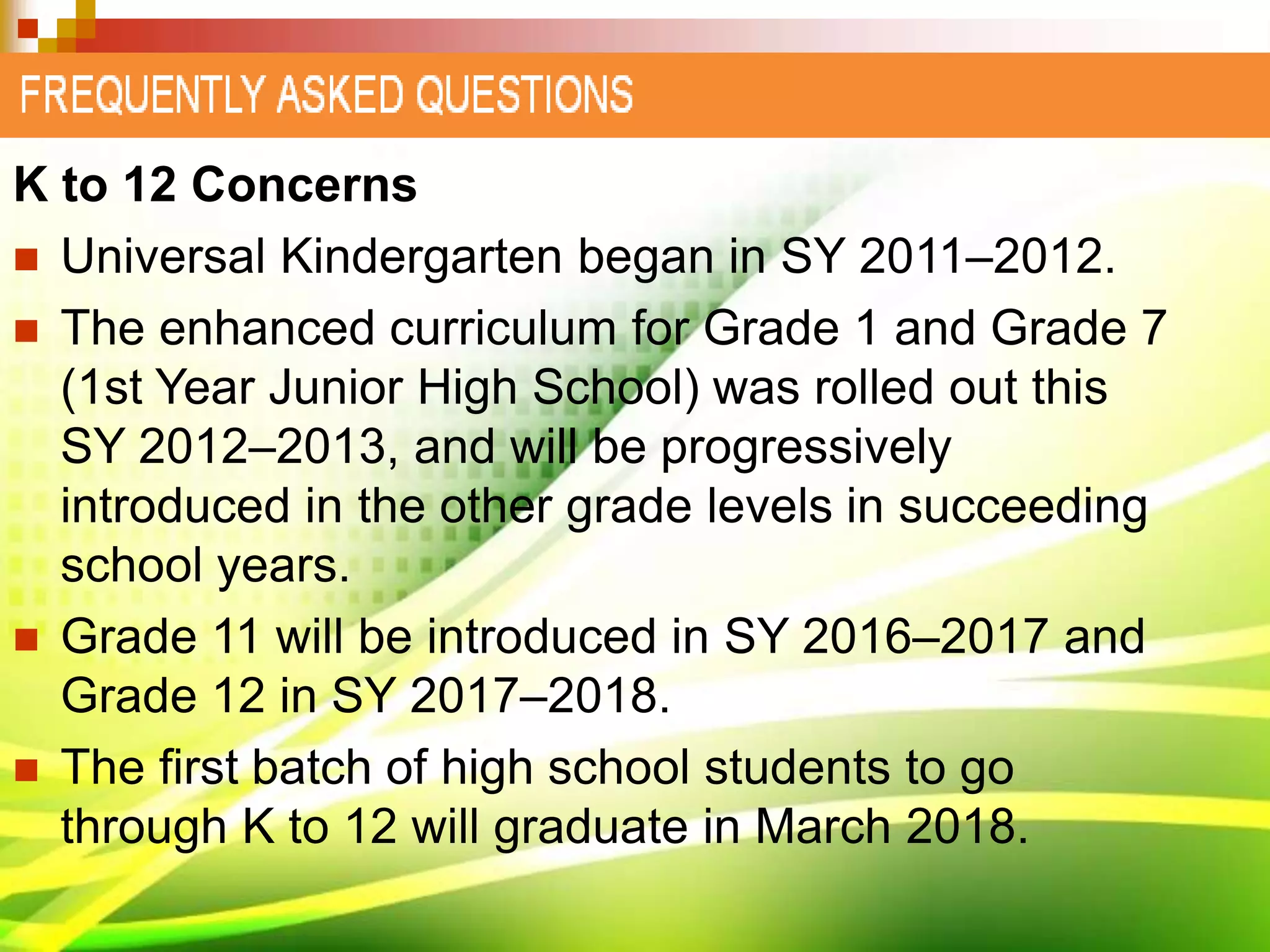 K to 12 Concerns
 Universal Kindergarten began in SY 2011–2012.
 The enhanced curriculum for Grade 1 and Grade 7
(1st Year Junior High School) was rolled out this
SY 2012–2013, and will be progressively
introduced in the other grade levels in succeeding
school years.
 Grade 11 will be introduced in SY 2016–2017 and
Grade 12 in SY 2017–2018.
 The first batch of high school students to go
through K to 12 will graduate in March 2018.
 