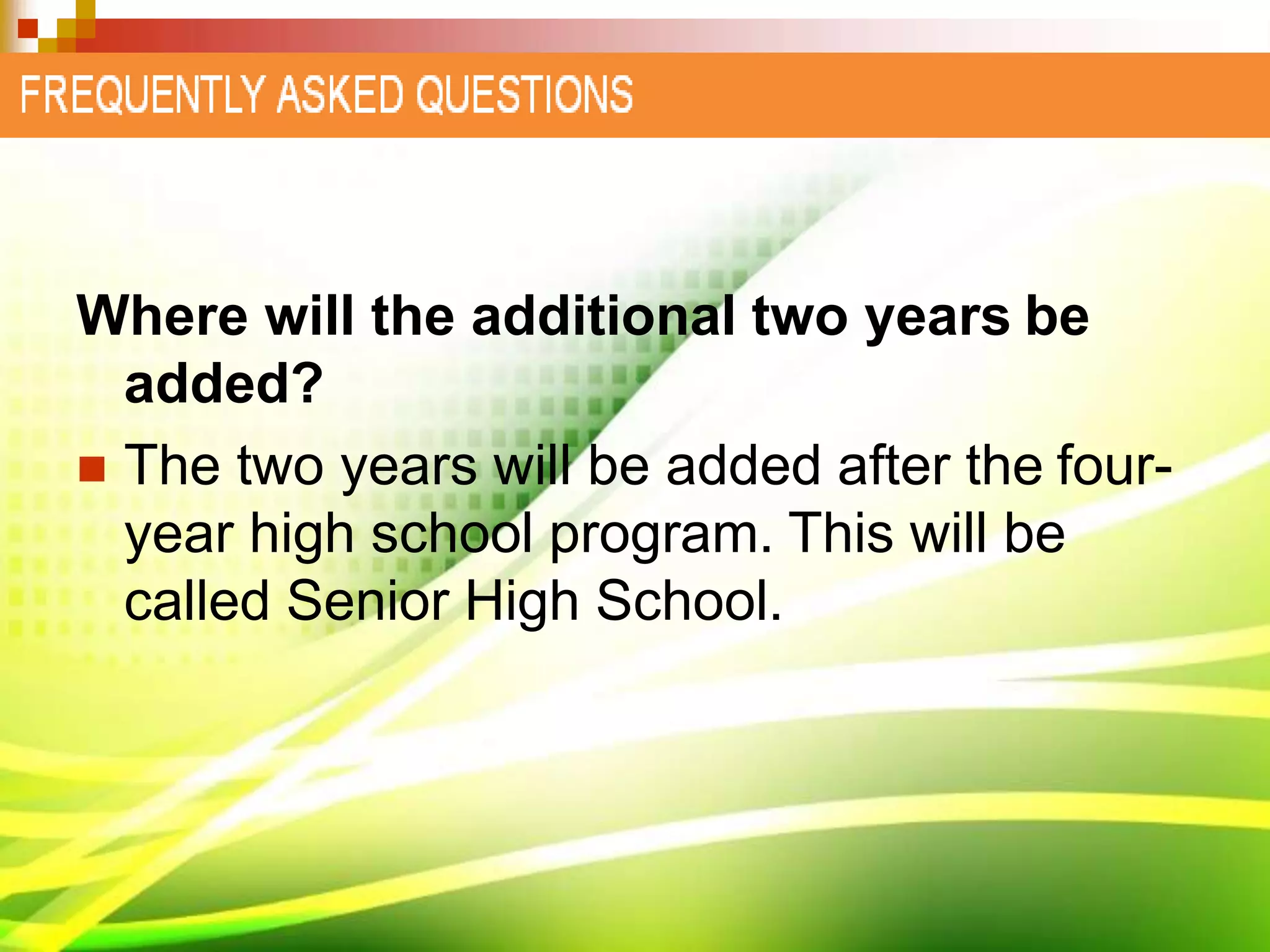 Where will the additional two years be
added?
 The two years will be added after the four-
year high school program. This will be
called Senior High School.
 