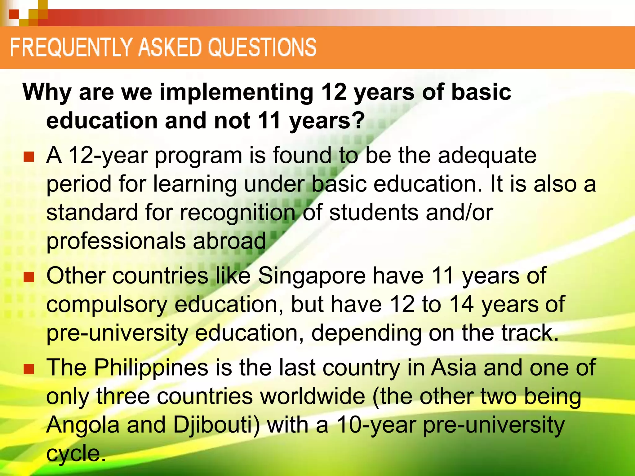 Why are we implementing 12 years of basic
education and not 11 years?
 A 12-year program is found to be the adequate
period for learning under basic education. It is also a
standard for recognition of students and/or
professionals abroad
 Other countries like Singapore have 11 years of
compulsory education, but have 12 to 14 years of
pre-university education, depending on the track.
 The Philippines is the last country in Asia and one of
only three countries worldwide (the other two being
Angola and Djibouti) with a 10-year pre-university
cycle.
 