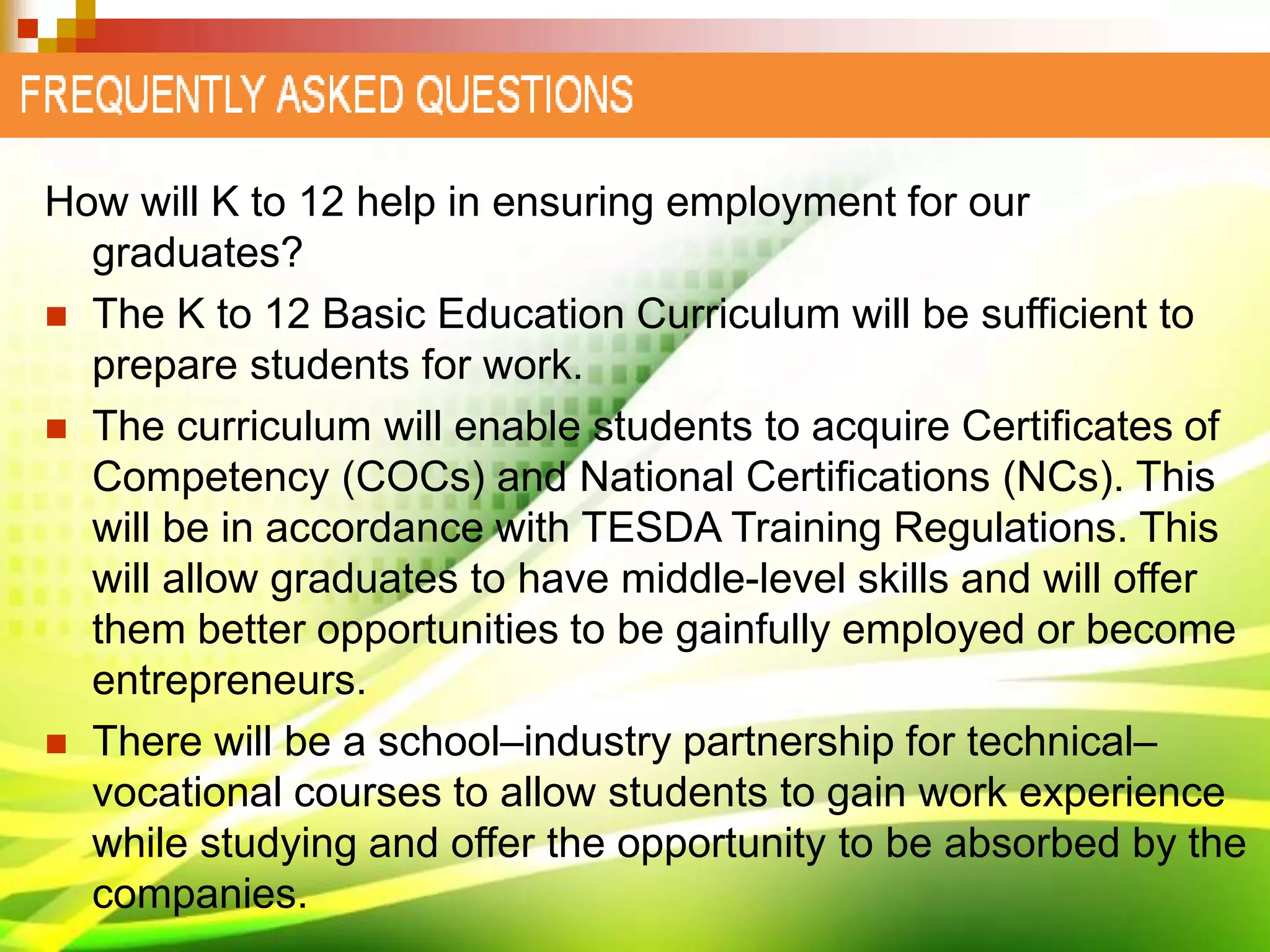 How will K to 12 help in ensuring employment for our
graduates?
 The K to 12 Basic Education Curriculum will be sufficient to
prepare students for work.
 The curriculum will enable students to acquire Certificates of
Competency (COCs) and National Certifications (NCs). This
will be in accordance with TESDA Training Regulations. This
will allow graduates to have middle-level skills and will offer
them better opportunities to be gainfully employed or become
entrepreneurs.
 There will be a school–industry partnership for technical–
vocational courses to allow students to gain work experience
while studying and offer the opportunity to be absorbed by the
companies.
 