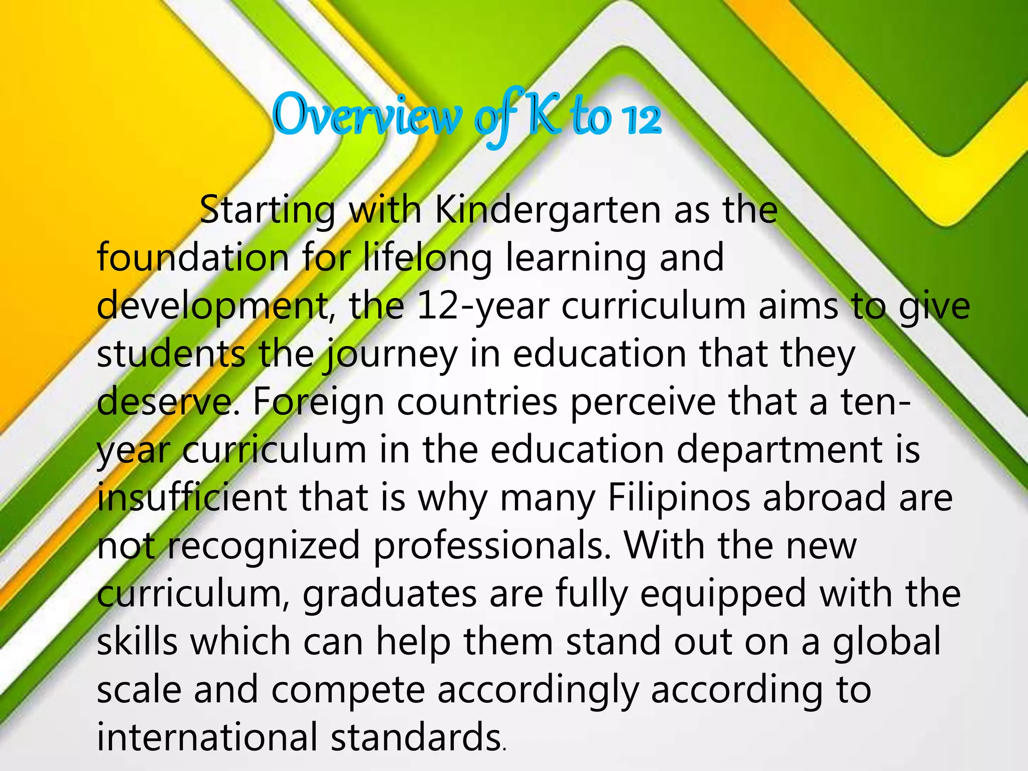 Starting with Kindergarten as the
foundation for lifelong learning and
development, the 12-year curriculum aims to give
students the journey in education that they
deserve. Foreign countries perceive that a ten-
year curriculum in the education department is
insufficient that is why many Filipinos abroad are
not recognized professionals. With the new
curriculum, graduates are fully equipped with the
skills which can help them stand out on a global
scale and compete accordingly according to
international standards.
 