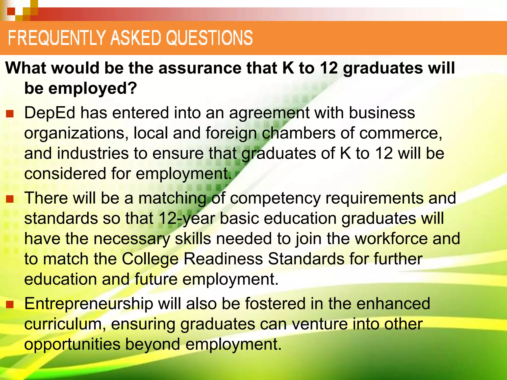What would be the assurance that K to 12 graduates will
be employed?
 DepEd has entered into an agreement with business
organizations, local and foreign chambers of commerce,
and industries to ensure that graduates of K to 12 will be
considered for employment.
 There will be a matching of competency requirements and
standards so that 12-year basic education graduates will
have the necessary skills needed to join the workforce and
to match the College Readiness Standards for further
education and future employment.
 Entrepreneurship will also be fostered in the enhanced
curriculum, ensuring graduates can venture into other
opportunities beyond employment.
 