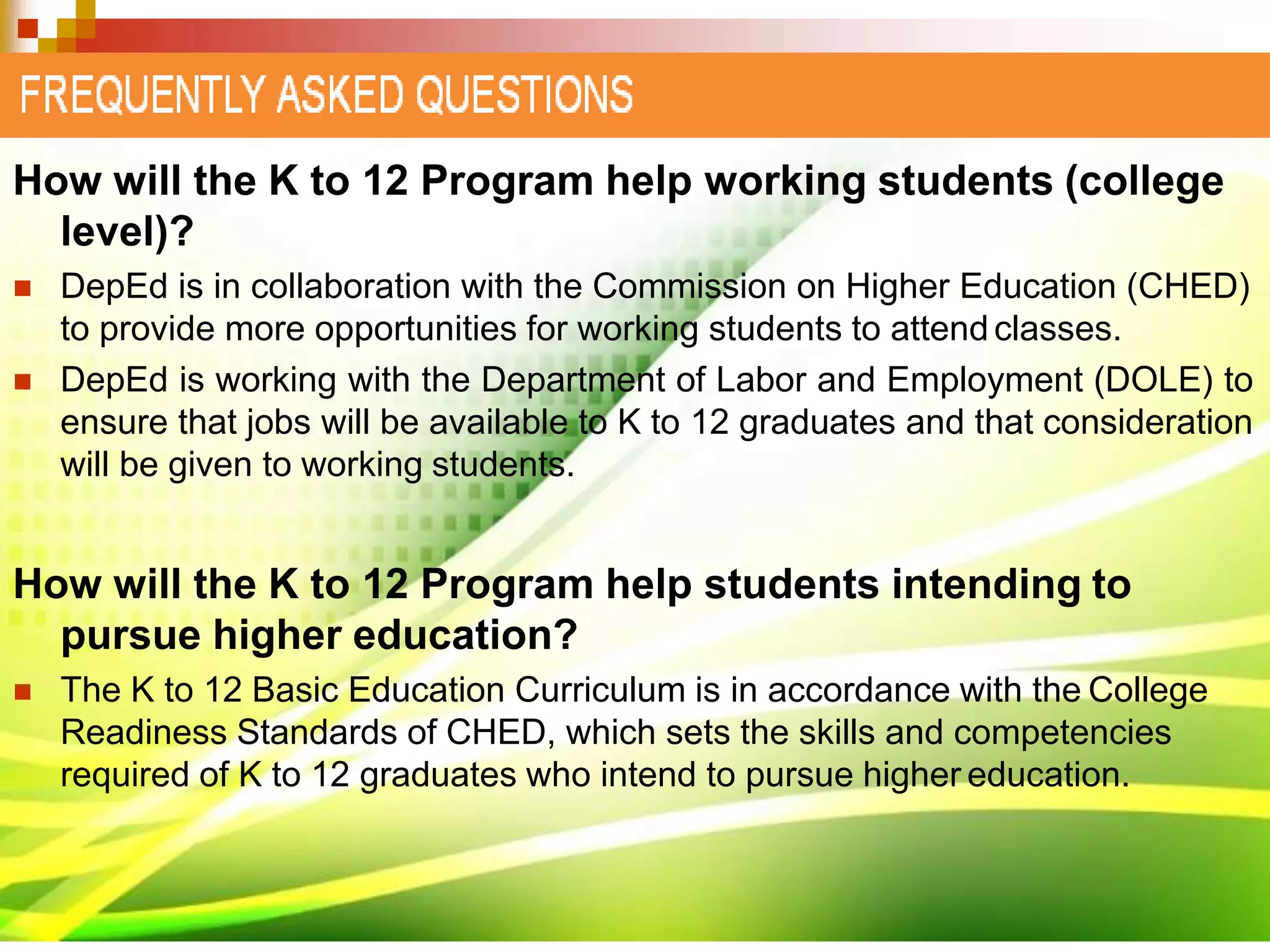 How will the K to 12 Program help working students (college
level)?
 DepEd is in collaboration with the Commission on Higher Education (CHED)
to provide more opportunities for working students to attendclasses.
 DepEd is working with the Department of Labor and Employment (DOLE) to
ensure that jobs will be available to K to 12 graduates and that consideration
will be given to working students.
How will the K to 12 Program help students intending to
pursue higher education?
 The K to 12 Basic Education Curriculum is in accordance with the College
Readiness Standards of CHED, which sets the skills and competencies
required of K to 12 graduates who intend to pursue higher education.
 