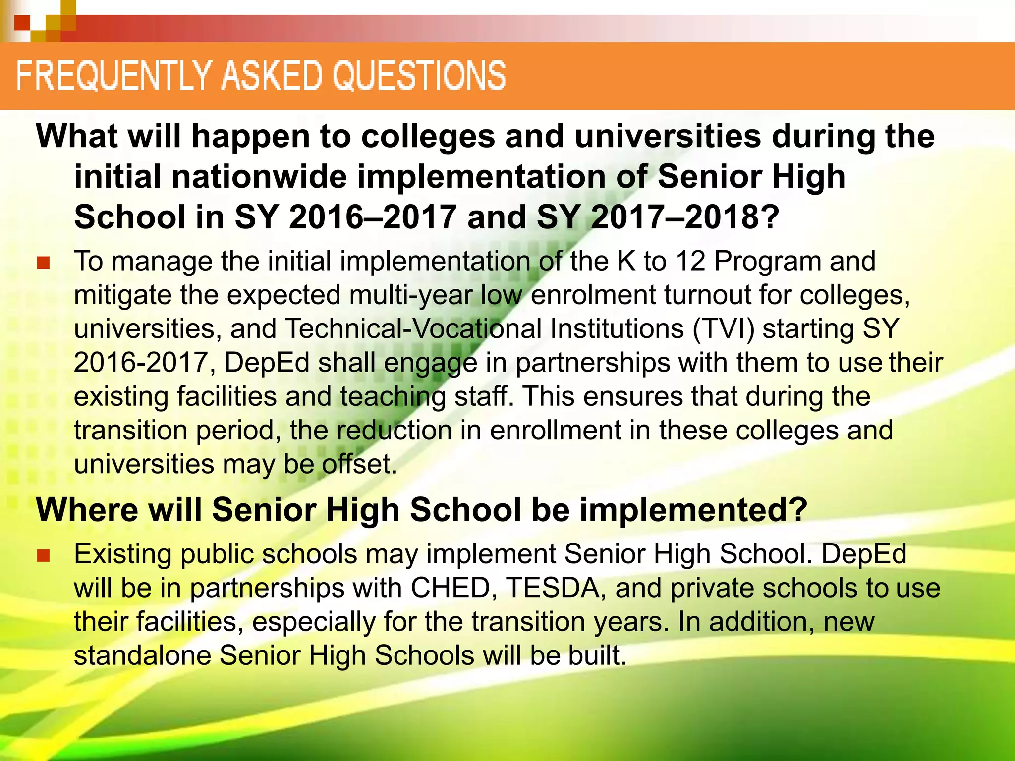 What will happen to colleges and universities during the
initial nationwide implementation of Senior High
School in SY 2016–2017 and SY 2017–2018?
 To manage the initial implementation of the K to 12 Program and
mitigate the expected multi-year low enrolment turnout for colleges,
universities, and Technical-Vocational Institutions (TVI) starting SY
2016-2017, DepEd shall engage in partnerships with them to use their
existing facilities and teaching staff. This ensures that during the
transition period, the reduction in enrollment in these colleges and
universities may be offset.
Where will Senior High School be implemented?
 Existing public schools may implement Senior High School. DepEd
will be in partnerships with CHED, TESDA, and private schools to use
their facilities, especially for the transition years. In addition, new
standalone Senior High Schools will be built.
 