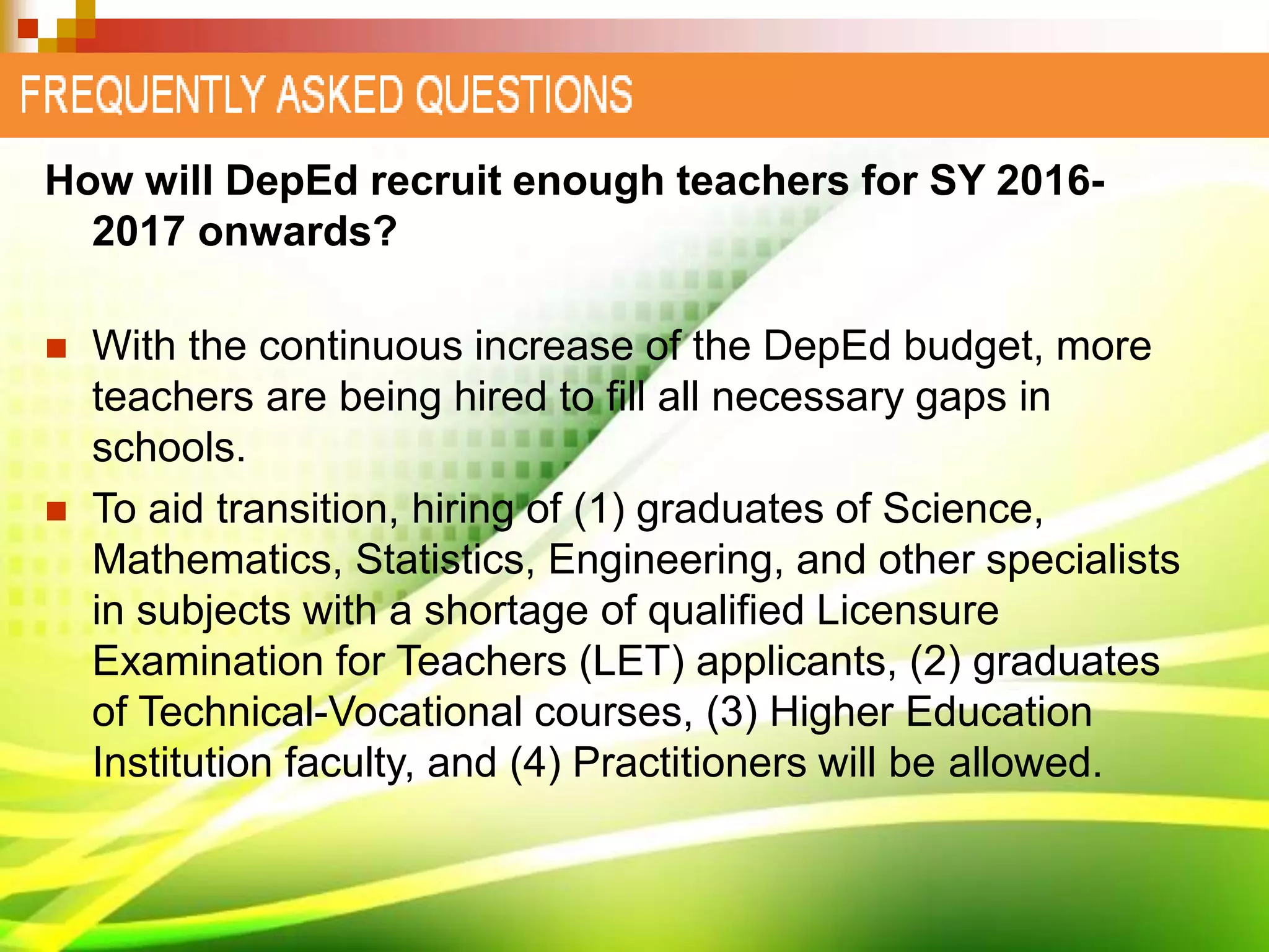 How will DepEd recruit enough teachers for SY 2016-
2017 onwards?
 With the continuous increase of the DepEd budget, more
teachers are being hired to fill all necessary gaps in
schools.
 To aid transition, hiring of (1) graduates of Science,
Mathematics, Statistics, Engineering, and other specialists
in subjects with a shortage of qualified Licensure
Examination for Teachers (LET) applicants, (2) graduates
of Technical-Vocational courses, (3) Higher Education
Institution faculty, and (4) Practitioners will be allowed.
 